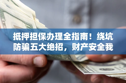 济南抵押担保办理全指南！绕坑防骗五大绝招，财产安全我守护